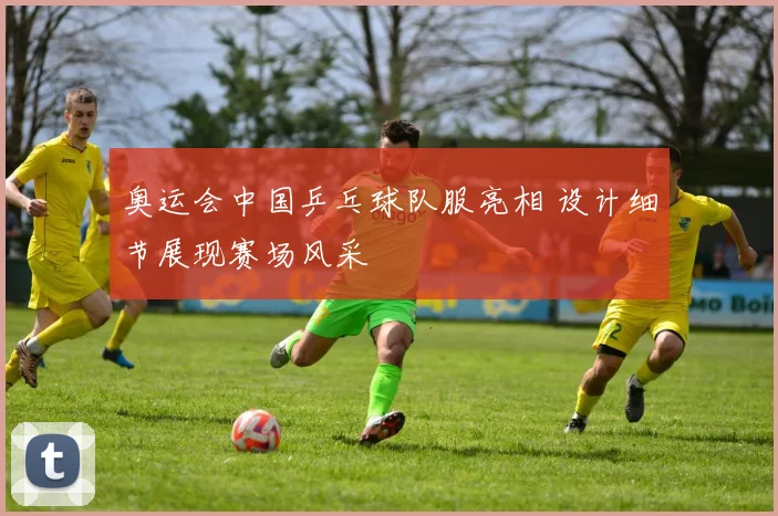 奥运会中国乒乓球队服亮相 设计细节展现赛场风采