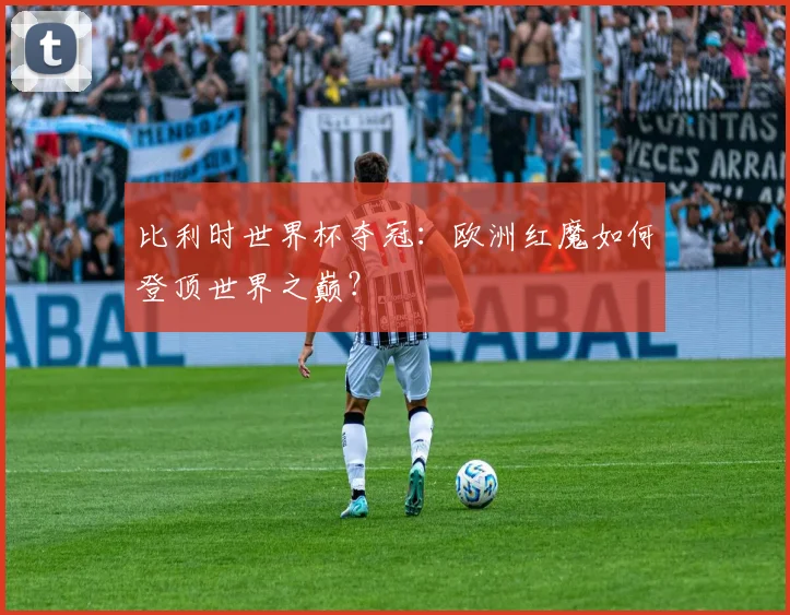 比利时世界杯夺冠：欧洲红魔如何登顶世界之巅？