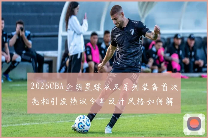 2026CBA全明星球衣及系列装备首次亮相引发热议今年设计风格如何解析