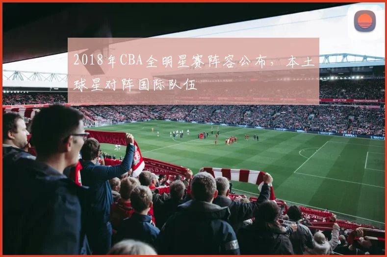 2018年CBA全明星赛阵容公布，本土球星对阵国际队伍