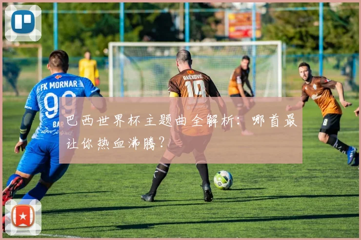 巴西世界杯主题曲全解析：哪首最让你热血沸腾？