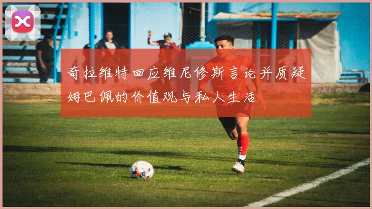 奇拉维特回应维尼修斯言论并质疑姆巴佩的价值观与私人生活